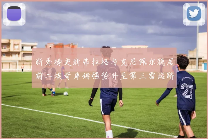 新秀榜更新弗拉格与克尼佩尔稳居前二埃奇库姆强势升至第三雷诺跻身第八名