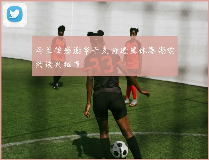 海兰德感谢华子支持透露休赛期续约谈判细节