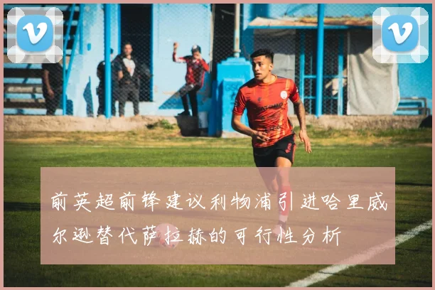 前英超前锋建议利物浦引进哈里威尔逊替代萨拉赫的可行性分析