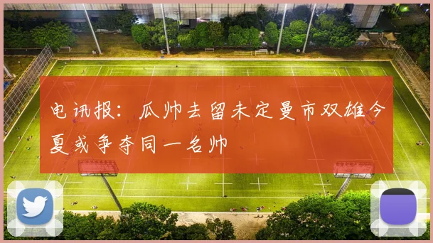 电讯报：瓜帅去留未定曼市双雄今夏或争夺同一名帅