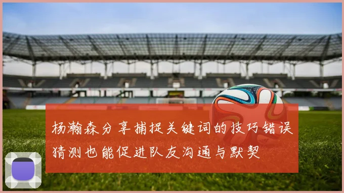 杨瀚森分享捕捉关键词的技巧错误猜测也能促进队友沟通与默契