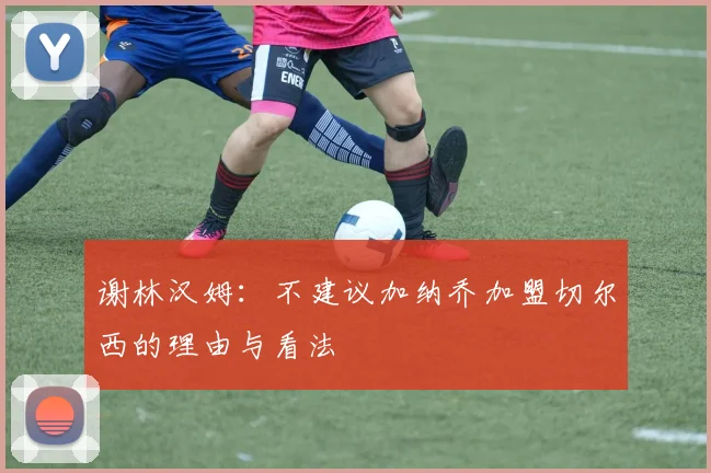 谢林汉姆：不建议加纳乔加盟切尔西的理由与看法