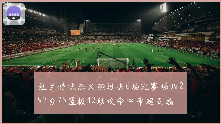 杜兰特状态火热过去6场比赛场均297分75篮板42助攻命中率超五成