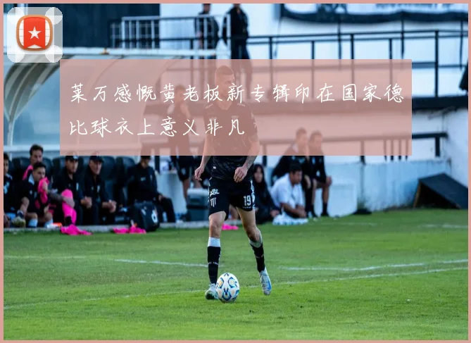 莱万感慨黄老板新专辑印在国家德比球衣上意义非凡