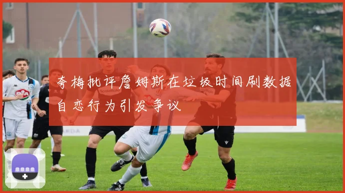夸梅批评詹姆斯在垃圾时间刷数据自恋行为引发争议