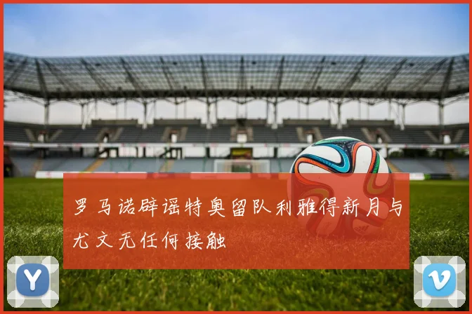 罗马诺辟谣特奥留队利雅得新月与尤文无任何接触
