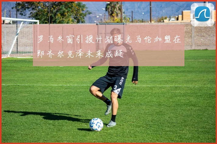 罗马冬窗引援计划曝光马伦加盟在即齐尔克泽未来成疑