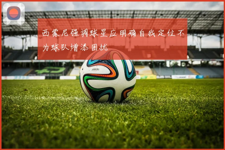 西蒙尼强调球星应明确自我定位不为球队增添困扰
