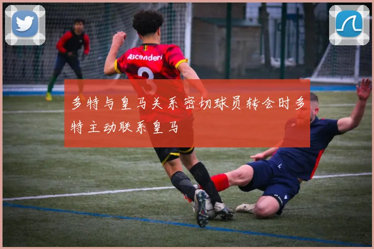 多特与皇马关系密切球员转会时多特主动联系皇马