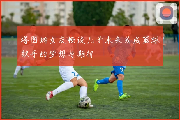 塔图姆女友畅谈儿子未来或成篮球歌手的梦想与期待