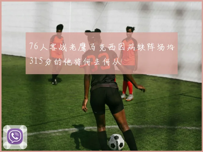 76人客战老鹰马克西因病缺阵场均315分的他将何去何从