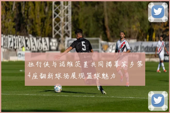 独行侠与诺维茨基共同揭幕家乡第4座翻新球场展现篮球魅力