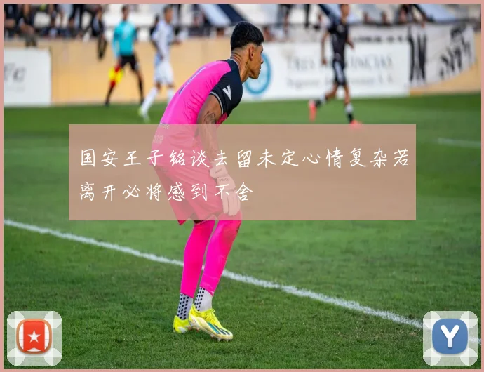 国安王子铭谈去留未定心情复杂若离开必将感到不舍