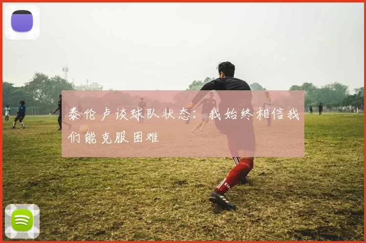 泰伦卢谈球队状态：我始终相信我们能克服困难