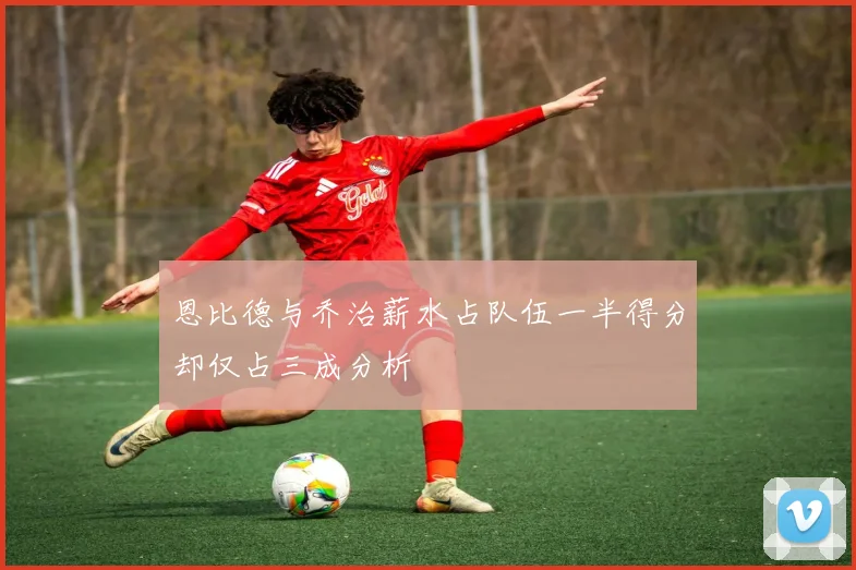 恩比德与乔治薪水占队伍一半得分却仅占三成分析