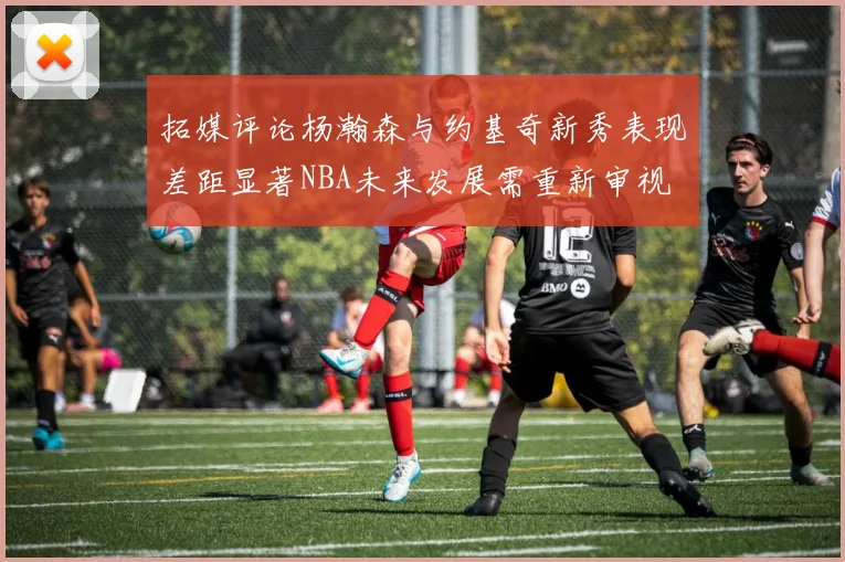 拓媒评论杨瀚森与约基奇新秀表现差距显著NBA未来发展需重新审视