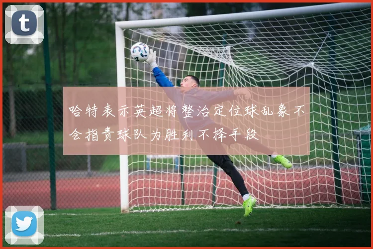 哈特表示英超将整治定位球乱象不会指责球队为胜利不择手段