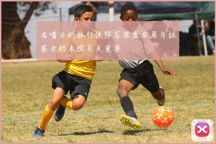 名嘴分析独行侠阵容深度浓眉与拉塞尔的表现至关重要