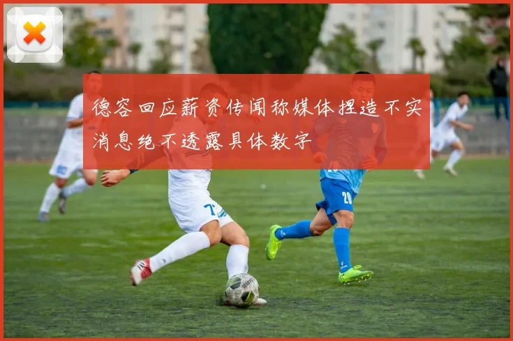 德容回应薪资传闻称媒体捏造不实消息绝不透露具体数字