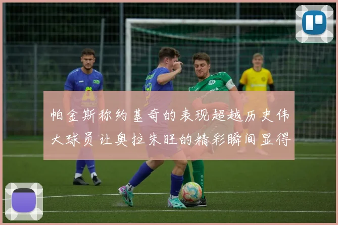 帕金斯称约基奇的表现超越历史伟大球员让奥拉朱旺的精彩瞬间显得平凡