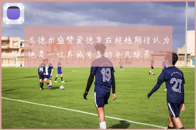 兰德尔盛赞爱德华兹超越期待认为他是一位真诚可靠的非凡球员