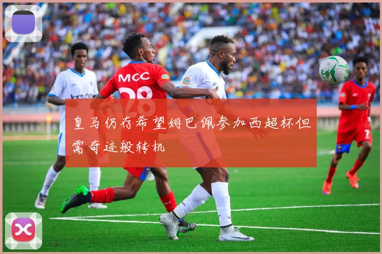 皇马仍存希望姆巴佩参加西超杯但需奇迹般转机