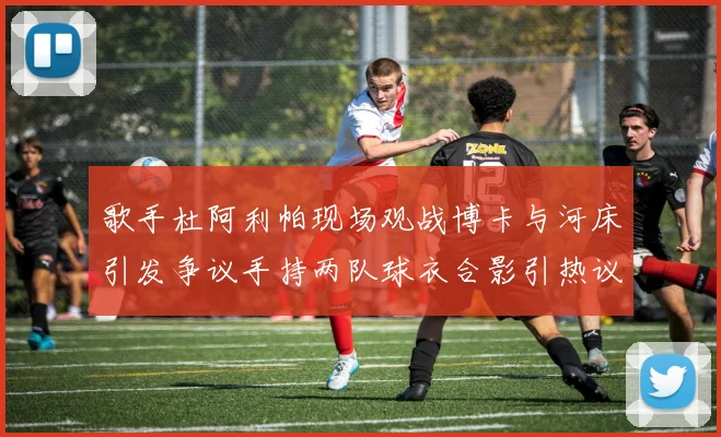 歌手杜阿利帕现场观战博卡与河床引发争议手持两队球衣合影引热议