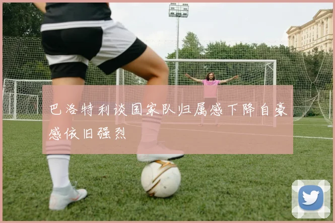 巴洛特利谈国家队归属感下降自豪感依旧强烈