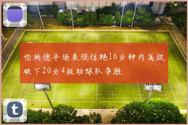 伦纳德半场表现惊艳16分钟内高效砍下20分4板助球队争胜