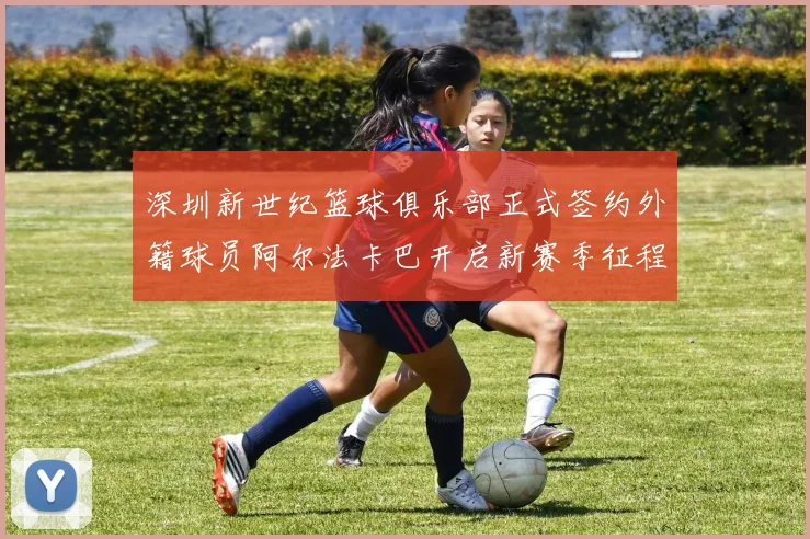 深圳新世纪篮球俱乐部正式签约外籍球员阿尔法卡巴开启新赛季征程