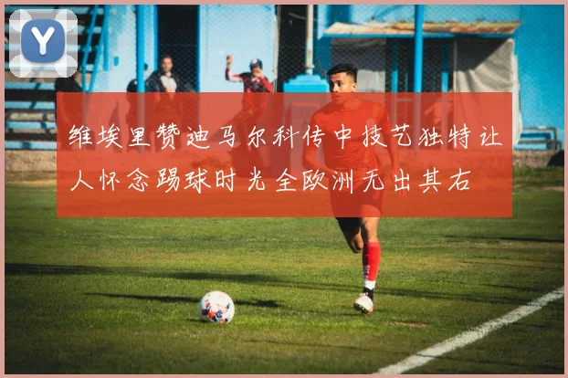 维埃里赞迪马尔科传中技艺独特让人怀念踢球时光全欧洲无出其右