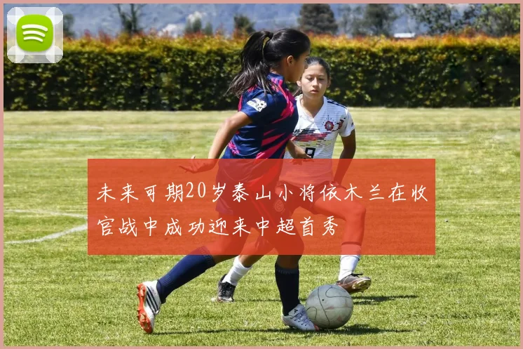 未来可期20岁泰山小将依木兰在收官战中成功迎来中超首秀
