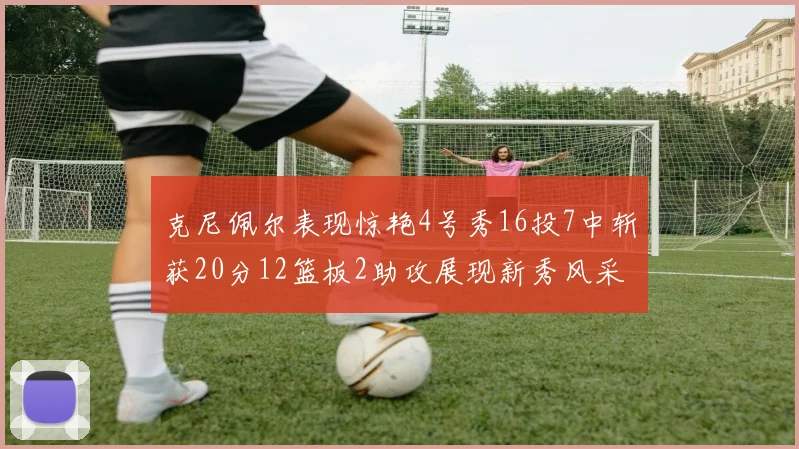 克尼佩尔表现惊艳4号秀16投7中斩获20分12篮板2助攻展现新秀风采