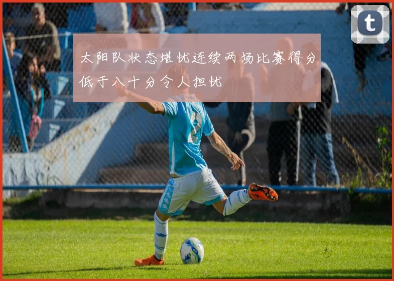 太阳队状态堪忧连续两场比赛得分低于八十分令人担忧