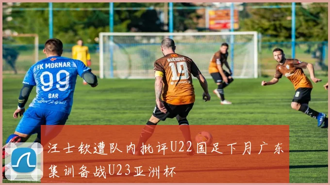 汪士钦遭队内批评U22国足下月广东集训备战U23亚洲杯