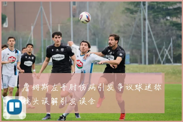 詹姆斯左手肘伤病引发争议球迷称镜头误解引发误会