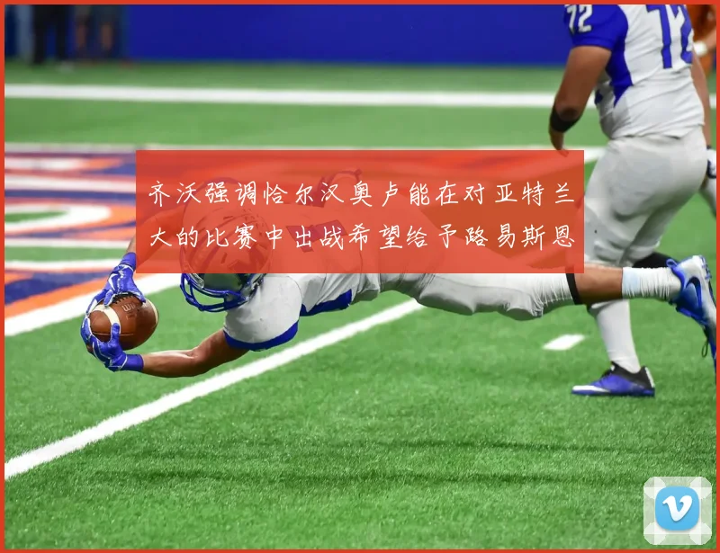 齐沃强调恰尔汉奥卢能在对亚特兰大的比赛中出战希望给予路易斯恩里克更多时间和信任