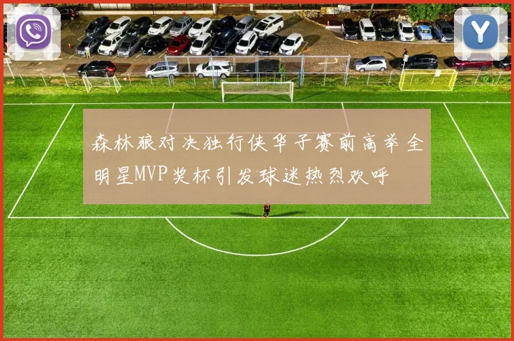 森林狼对决独行侠华子赛前高举全明星MVP奖杯引发球迷热烈欢呼