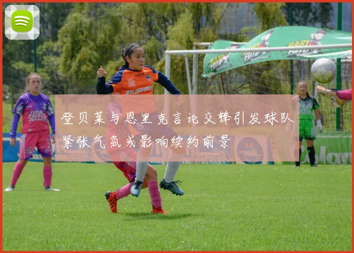 登贝莱与恩里克言论交锋引发球队紧张气氛或影响续约前景