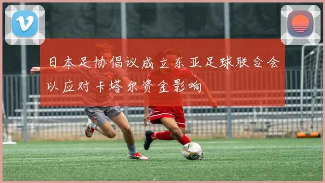 日本足协倡议成立东亚足球联合会以应对卡塔尔资金影响
