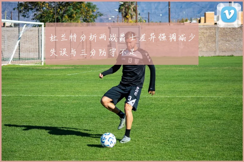 杜兰特分析两战爵士差异强调减少失误与三分防守不足
