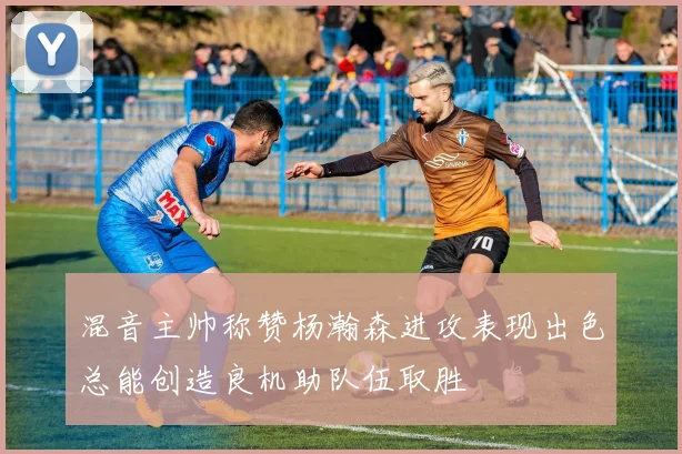 混音主帅称赞杨瀚森进攻表现出色总能创造良机助队伍取胜
