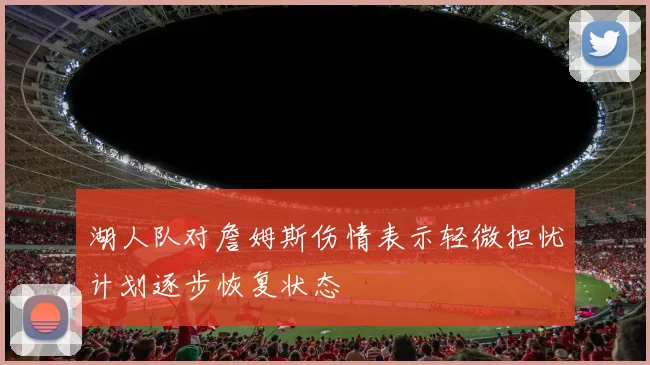 湖人队对詹姆斯伤情表示轻微担忧计划逐步恢复状态