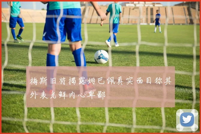 梅斯旧将揭露姆巴佩真实面目称其外表光鲜内心卑鄙
