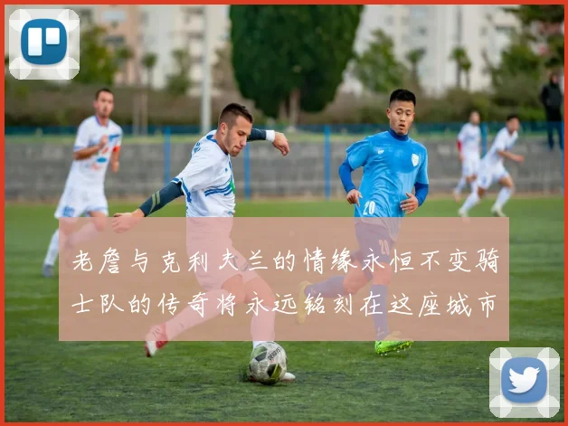 老詹与克利夫兰的情缘永恒不变骑士队的传奇将永远铭刻在这座城市